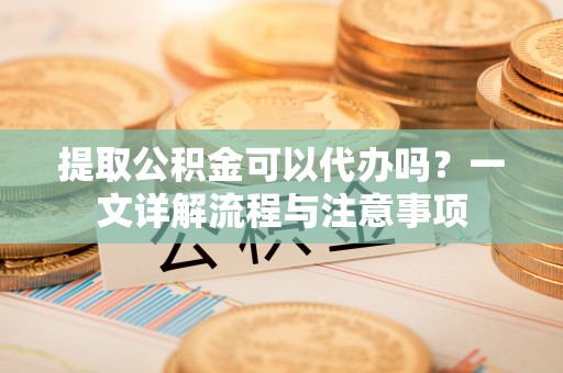 盐山提取公积金可以代办吗？一文详解流程与注意事项