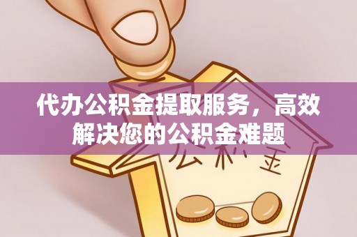 盐山代办公积金提取服务，高效解决您的公积金难题