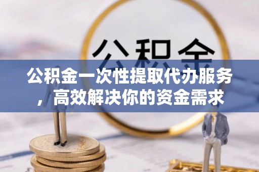 盐山公积金一次性提取代办服务，高效解决你的资金需求
