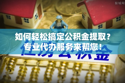 盐山如何轻松搞定公积金提取？专业代办服务来帮您！