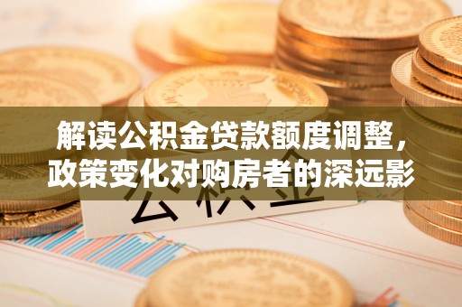 盐山解读公积金贷款额度调整，政策变化对购房者的深远影响