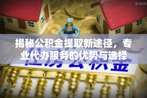 盐山揭秘公积金提取新途径，专业代办服务的优势与选择