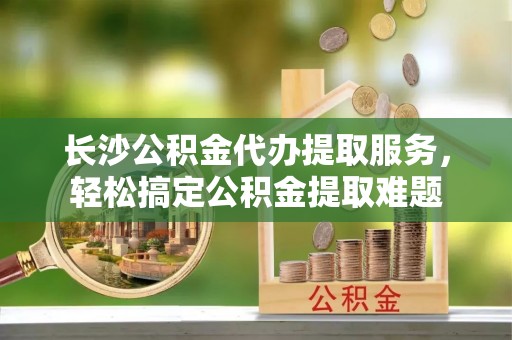 盐山长沙公积金代办提取服务，轻松搞定公积金提取难题