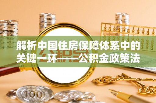 盐山解析中国住房保障体系中的关键一环——公积金政策法规的演变与影响