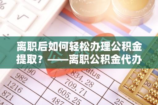 盐山离职后如何轻松办理公积金提取？——离职公积金代办提取服务详解