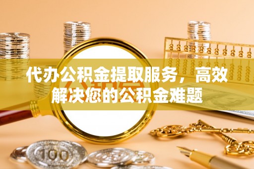 盐山代办公积金提取服务，高效解决您的公积金难题