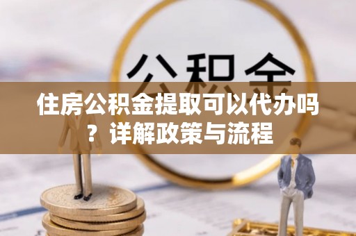 盐山住房公积金提取可以代办吗？详解政策与流程
