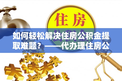 盐山如何轻松解决住房公积金提取难题？——代办理住房公积金提取服务解析