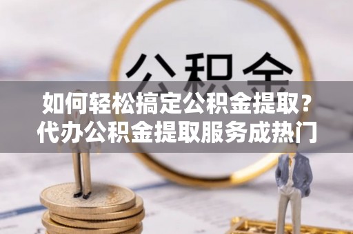 盐山如何轻松搞定公积金提取？代办公积金提取服务成热门选择