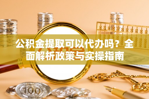 盐山公积金提取可以代办吗？全面解析政策与实操指南