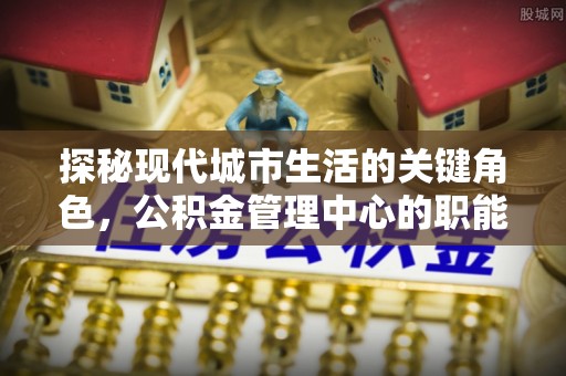 盐山探秘现代城市生活的关键角色，公积金管理中心的职能与影响