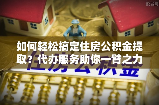 盐山如何轻松搞定住房公积金提取？代办服务助你一臂之力