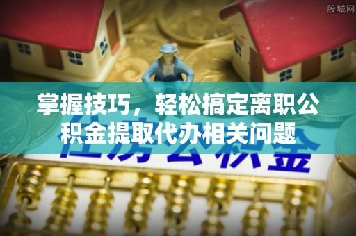 盐山掌握技巧，轻松搞定离职公积金提取代办相关问题