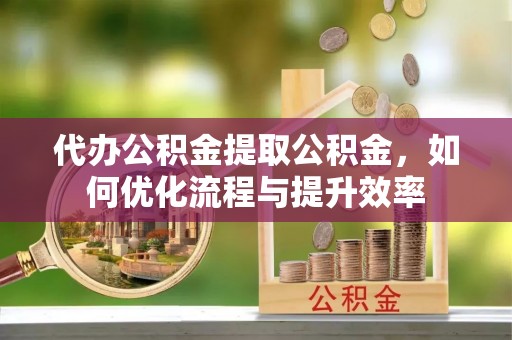 盐山代办公积金提取公积金，如何优化流程与提升效率