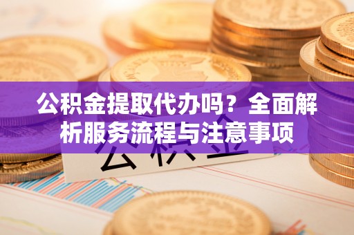 盐山公积金提取代办吗？全面解析服务流程与注意事项
