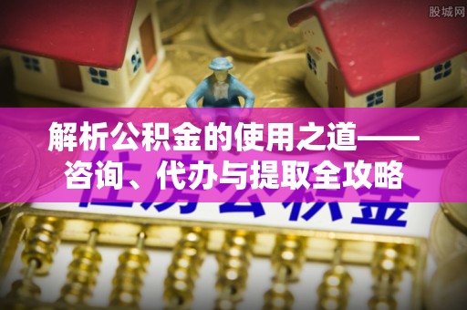 盐山解析公积金的使用之道——咨询、代办与提取全攻略