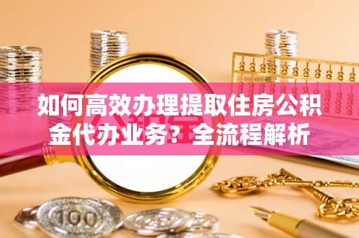 盐山如何高效办理提取住房公积金代办业务？全流程解析