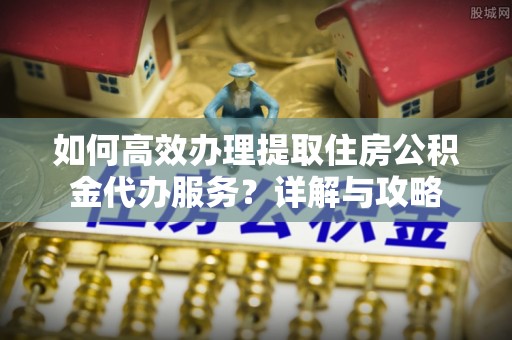 盐山如何高效办理提取住房公积金代办服务？详解与攻略