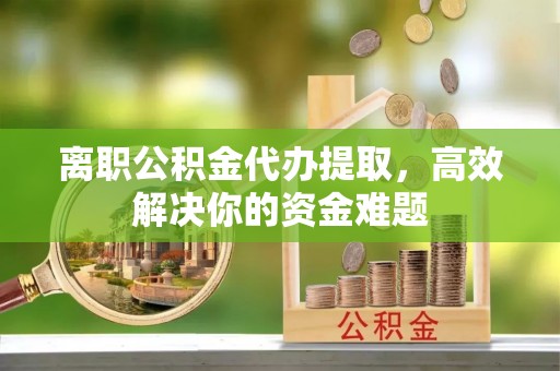 盐山离职公积金代办提取，高效解决你的资金难题