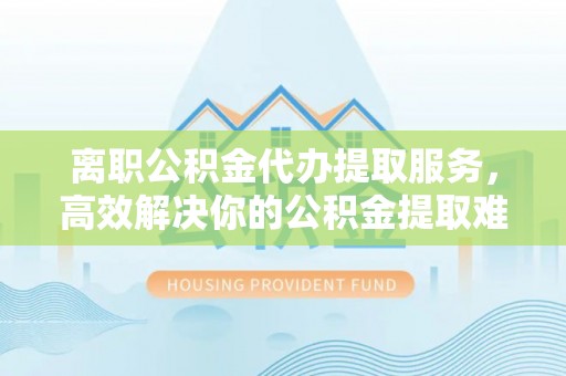 盐山离职公积金代办提取服务，高效解决你的公积金提取难题