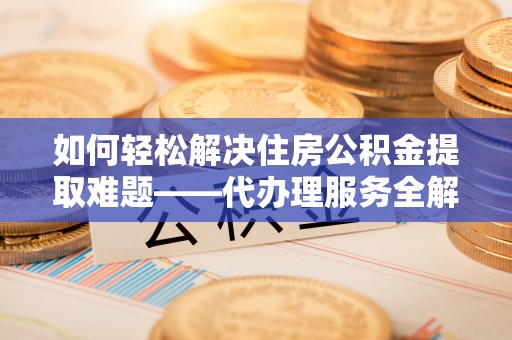 盐山如何轻松解决住房公积金提取难题——代办理服务全解析