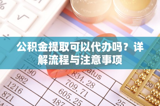 盐山公积金提取可以代办吗？详解流程与注意事项