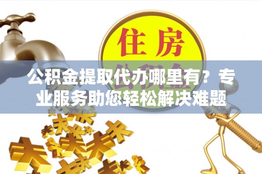 盐山公积金提取代办哪里有？专业服务助您轻松解决难题
