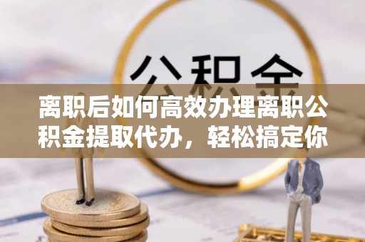 盐山离职后如何高效办理离职公积金提取代办，轻松搞定你的公积金