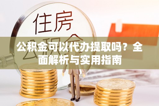 盐山公积金可以代办提取吗？全面解析与实用指南