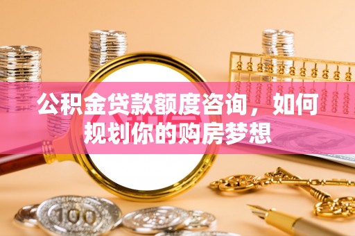 盐山公积金贷款额度咨询，如何规划你的购房梦想