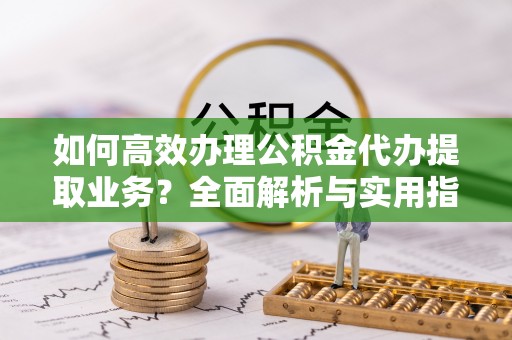 盐山如何高效办理公积金代办提取业务？全面解析与实用指南
