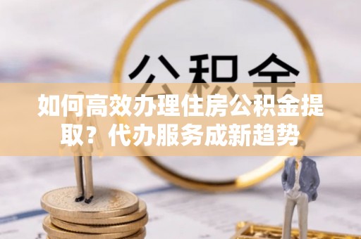 盐山如何高效办理住房公积金提取？代办服务成新趋势