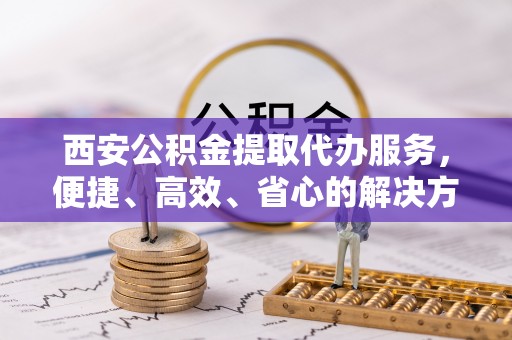 盐山西安公积金提取代办服务，便捷、高效、省心的解决方案