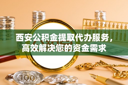 盐山西安公积金提取代办服务，高效解决您的资金需求