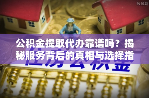 盐山公积金提取代办靠谱吗？揭秘服务背后的真相与选择指南