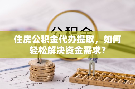 盐山住房公积金代办提取，如何轻松解决资金需求？