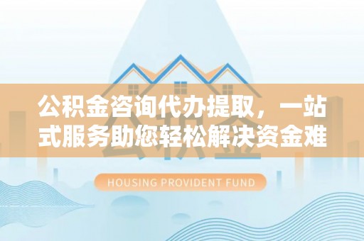 盐山公积金咨询代办提取，一站式服务助您轻松解决资金难题