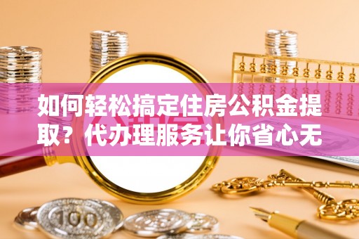 盐山如何轻松搞定住房公积金提取？代办理服务让你省心无忧