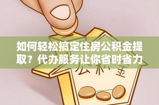 盐山如何轻松搞定住房公积金提取？代办服务让你省时省力