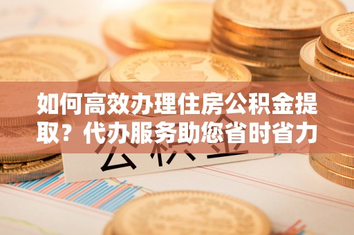 盐山如何高效办理住房公积金提取？代办服务助您省时省力