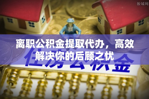 盐山离职公积金提取代办，高效解决你的后顾之忧