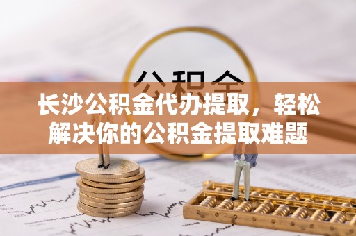 盐山长沙公积金代办提取，轻松解决你的公积金提取难题