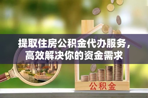 盐山提取住房公积金代办服务，高效解决你的资金需求