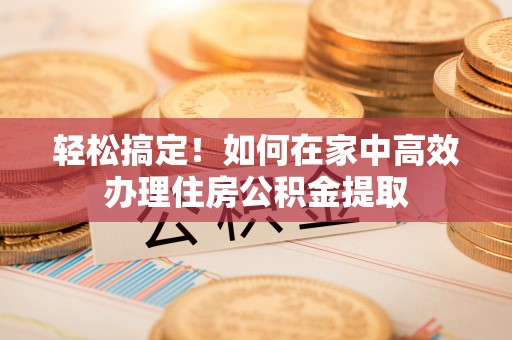 盐山轻松搞定！如何在家中高效办理住房公积金提取