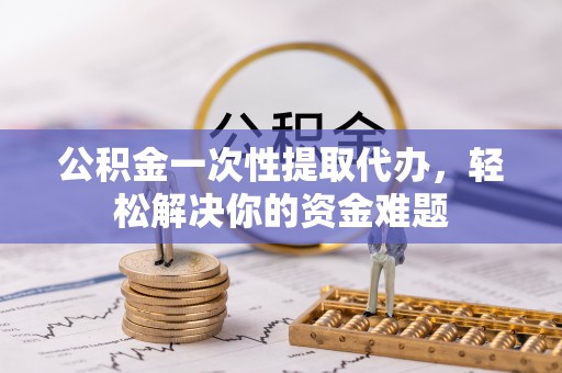 盐山公积金一次性提取代办，轻松解决你的资金难题
