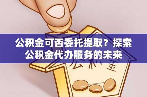 盐山公积金可否委托提取？探索公积金代办服务的未来
