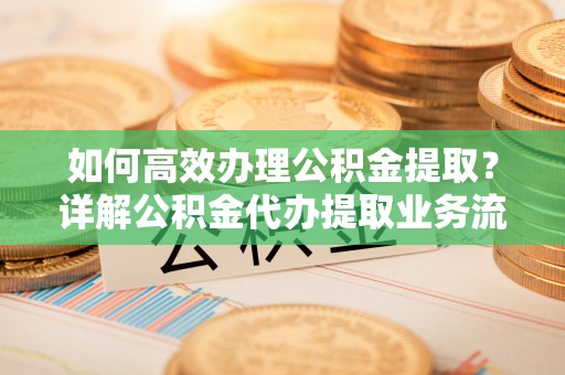 盐山如何高效办理公积金提取？详解公积金代办提取业务流程与优势