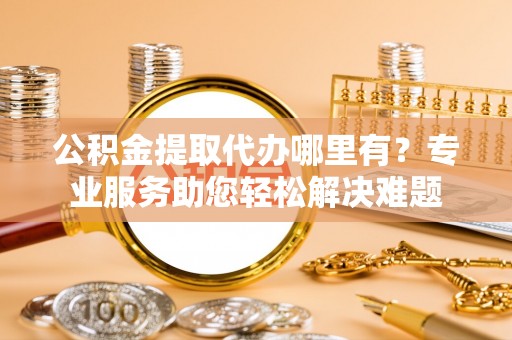 盐山公积金提取代办哪里有？专业服务助您轻松解决难题