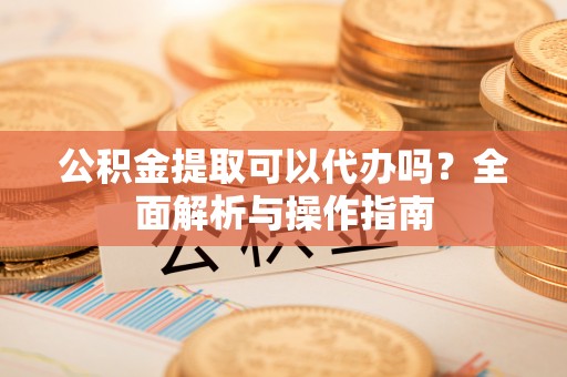 盐山公积金提取可以代办吗？全面解析与操作指南