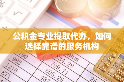 盐山公积金专业提取代办，如何选择靠谱的服务机构